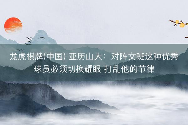 龙虎棋牌(中国) 亚历山大：对阵文班这种优秀球员必须切换耀眼 打乱他的节律