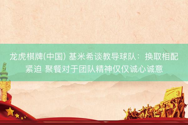 龙虎棋牌(中国) 基米希谈教导球队：换取相配紧迫 聚餐对于团队精神仅仅诚心诚意