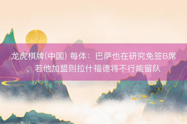 龙虎棋牌(中国) 每体:巴萨也在研究免签B席,若他加盟则拉什福德将不行能留队