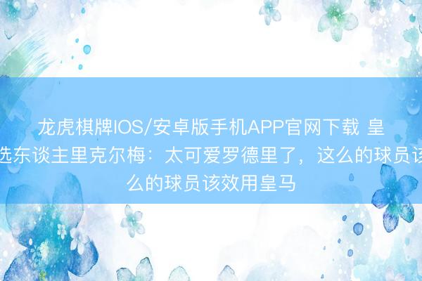 龙虎棋牌IOS/安卓版手机APP官网下载 皇马主席候选东谈主里克尔梅：太可爱罗德里了，这么的球员该效用皇马