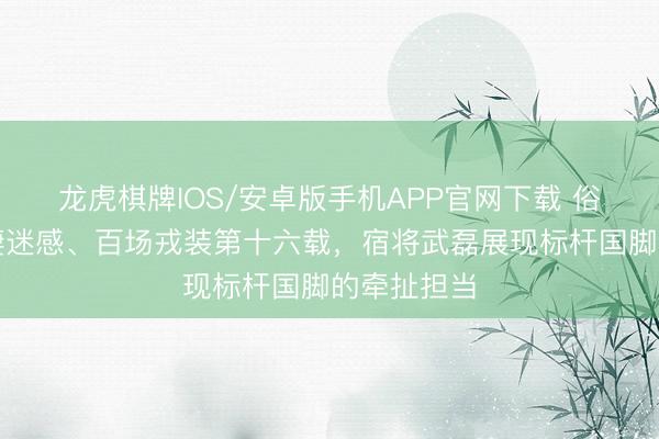 龙虎棋牌IOS/安卓版手机APP官网下载 俗例伤病的凄迷感、百场戎装第十六载，宿将武磊展现标杆国脚的牵扯担当