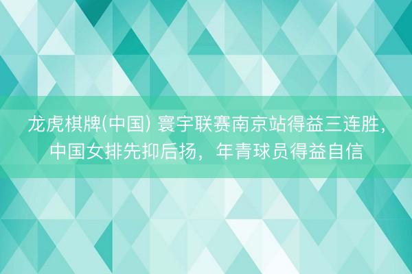 龙虎棋牌(中国) 寰宇联赛南京站得益三连胜，中国女排先抑后扬，年青球员得益自信