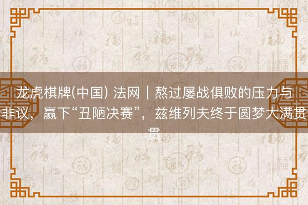 龙虎棋牌(中国) 法网｜熬过屡战俱败的压力与非议，赢下“丑陋决赛”，兹维列夫终于圆梦大满贯