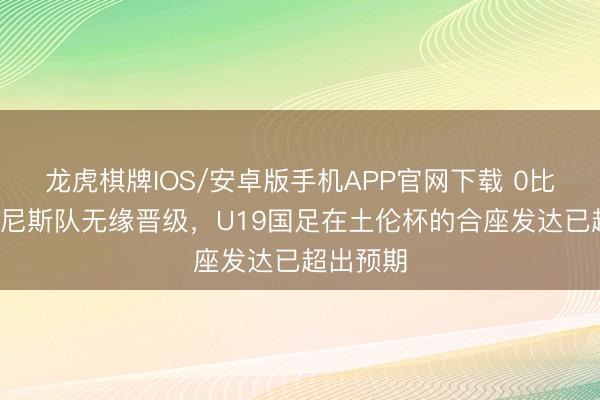 龙虎棋牌IOS/安卓版手机APP官网下载 0比3不敌突尼斯队无缘晋级，U19国足在土伦杯的合座发达已超出预期