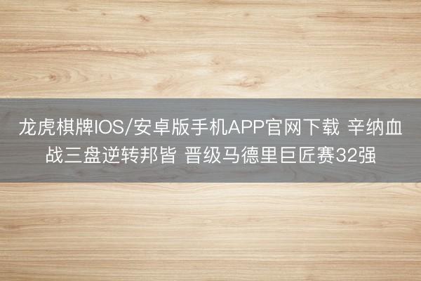 龙虎棋牌IOS/安卓版手机APP官网下载 辛纳血战三盘逆转邦皆 晋级马德里巨匠赛32强