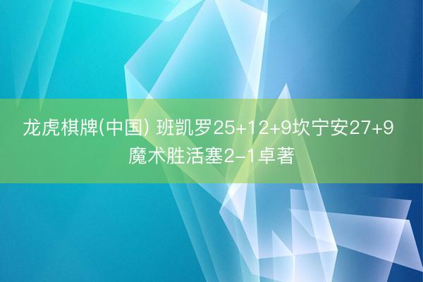 龙虎棋牌(中国) 班凯罗25+12+9坎宁安27+9 魔术胜活塞2-1卓著