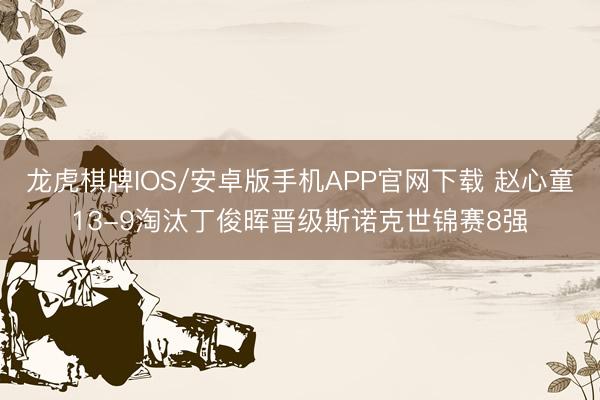 龙虎棋牌IOS/安卓版手机APP官网下载 赵心童13-9淘汰丁俊晖晋级斯诺克世锦赛8强