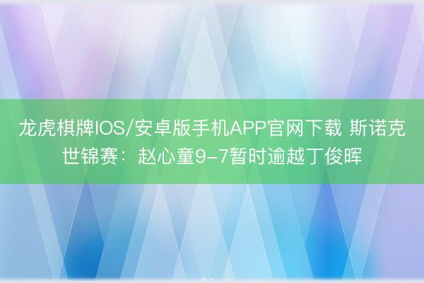 龙虎棋牌IOS/安卓版手机APP官网下载 斯诺克世锦赛：赵心童9-7暂时逾越丁俊晖