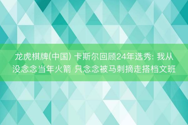 龙虎棋牌(中国) 卡斯尔回顾24年选秀: 我从没念念当年火箭 只念念被马刺摘走搭档文班