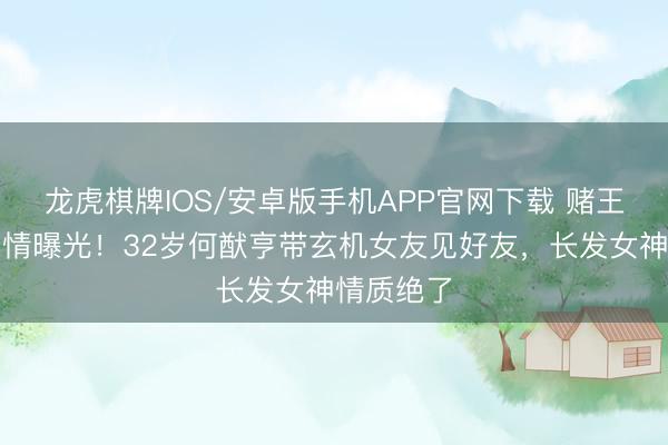 龙虎棋牌IOS/安卓版手机APP官网下载 赌王之子新恋情曝光！32岁何猷亨带玄机女友见好友，长发女神情质绝了