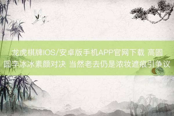 龙虎棋牌IOS/安卓版手机APP官网下载 高圆圆李冰冰素颜对决 当然老去仍是浓妆遮痕引争议