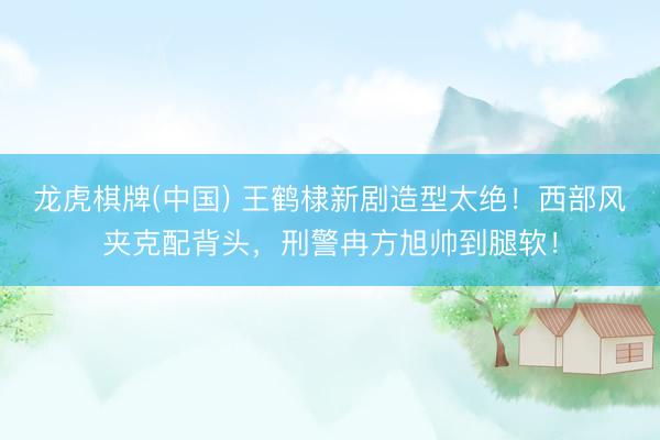 龙虎棋牌(中国) 王鹤棣新剧造型太绝！西部风夹克配背头，刑警冉方旭帅到腿软！