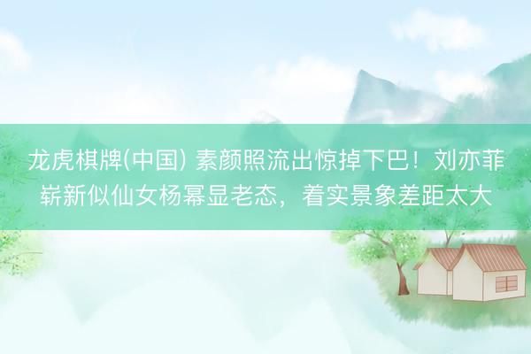 龙虎棋牌(中国) 素颜照流出惊掉下巴！刘亦菲崭新似仙女杨幂显老态，着实景象差距太大