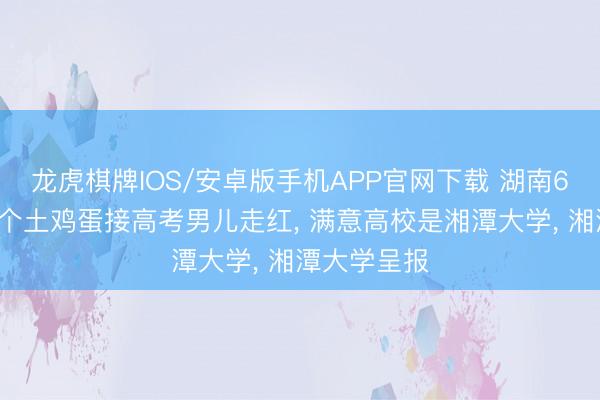 龙虎棋牌IOS/安卓版手机APP官网下载 湖南6旬父亲背8个土鸡蛋接高考男儿走红， 满意高校是湘潭大学， 湘潭大学呈报