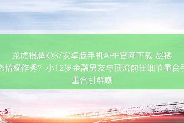 龙虎棋牌IOS/安卓版手机APP官网下载 赵樱子新恋情疑作秀？小12岁金融男友与顶流前任细节重合引群嘲