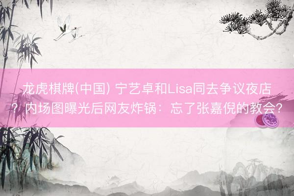 龙虎棋牌(中国) 宁艺卓和Lisa同去争议夜店？内场图曝光后网友炸锅：忘了张嘉倪的教会？