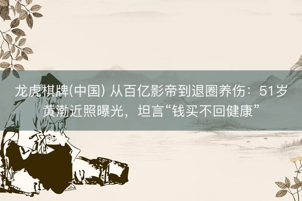龙虎棋牌(中国) 从百亿影帝到退圈养伤：51岁黄渤近照曝光，坦言“钱买不回健康”