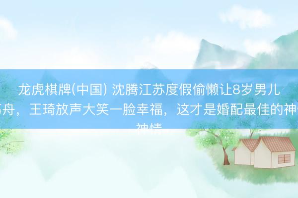 龙虎棋牌(中国) 沈腾江苏度假偷懒让8岁男儿荡舟，王琦放声大笑一脸幸福，这才是婚配最佳的神情