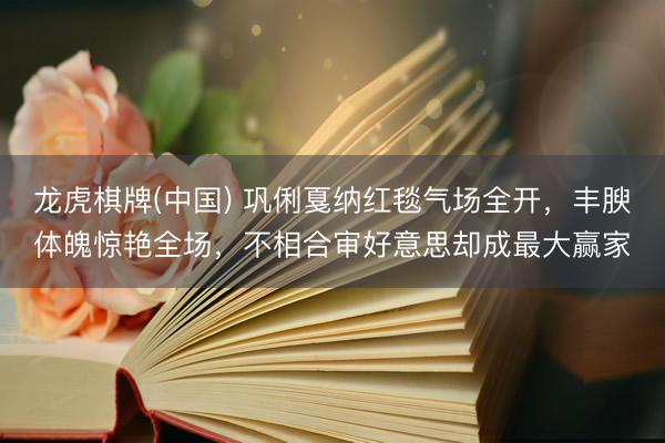 龙虎棋牌(中国) 巩俐戛纳红毯气场全开，丰腴体魄惊艳全场，不相合审好意思却成最大赢家