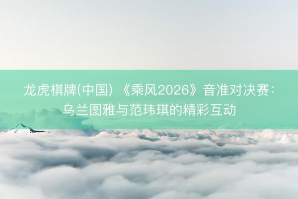 龙虎棋牌(中国) 《乘风2026》音准对决赛：乌兰图雅与范玮琪的精彩互动