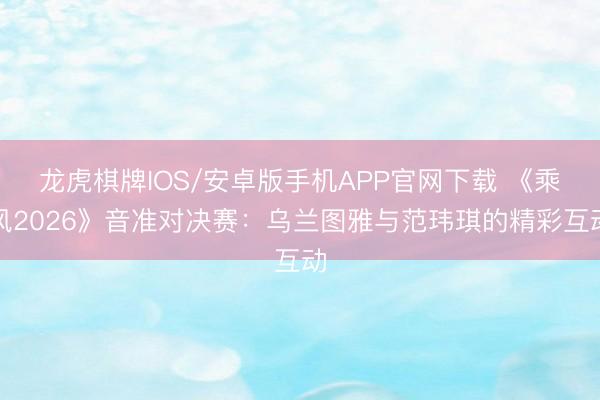 龙虎棋牌IOS/安卓版手机APP官网下载 《乘风2026》音准对决赛：乌兰图雅与范玮琪的精彩互动