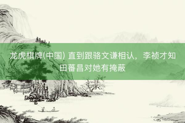 龙虎棋牌(中国) 直到跟骆文谦相认,李祯才知田蕃昌对她有掩蔽