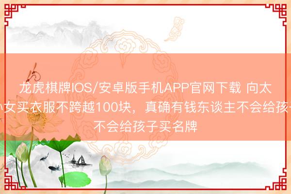 龙虎棋牌IOS/安卓版手机APP官网下载 向太自曝给孙女买衣服不跨越100块，真确有钱东谈主不会给孩子买名牌