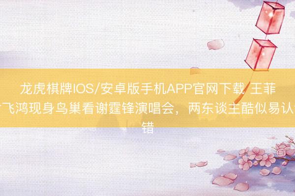 龙虎棋牌IOS/安卓版手机APP官网下载 王菲俞飞鸿现身鸟巢看谢霆锋演唱会，两东谈主酷似易认错