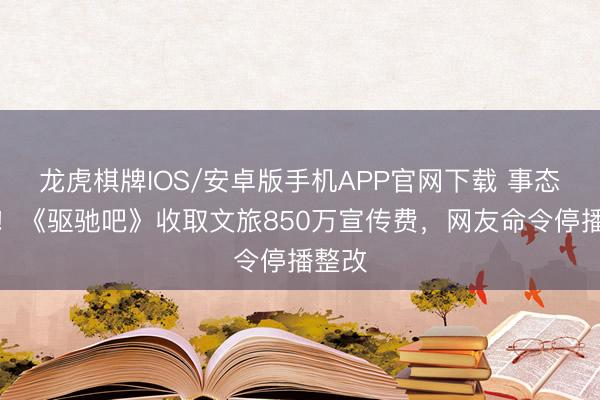 龙虎棋牌IOS/安卓版手机APP官网下载 事态升级!《驱驰吧》收取文旅850万宣传费,网友命令停播整改