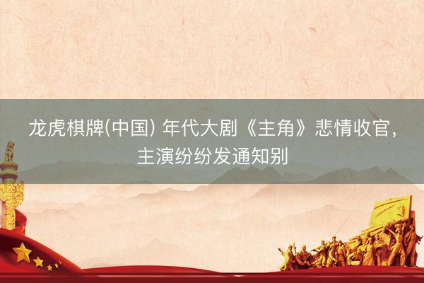 龙虎棋牌(中国) 年代大剧《主角》悲情收官,主演纷纷发通知别