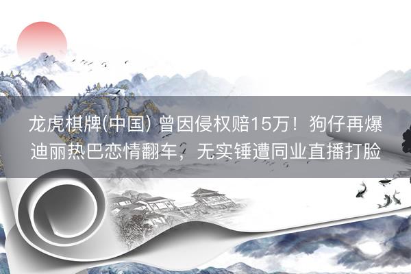 龙虎棋牌(中国) 曾因侵权赔15万！狗仔再爆迪丽热巴恋情翻车，无实锤遭同业直播打脸