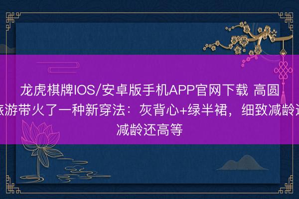 龙虎棋牌IOS/安卓版手机APP官网下载 高圆圆去旅游带火了一种新穿法：灰背心+绿半裙，细致减龄还高等