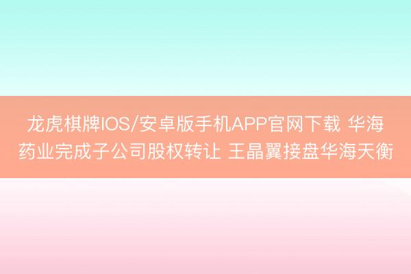 龙虎棋牌IOS/安卓版手机APP官网下载 华海药业完成子公司股权转让 王晶翼接盘华海天衡