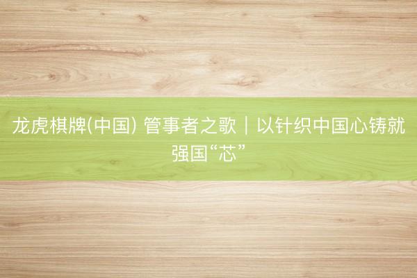 龙虎棋牌(中国) 管事者之歌｜以针织中国心铸就强国“芯”