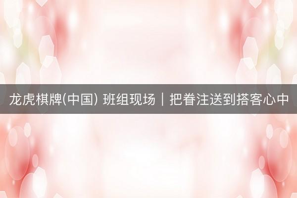 龙虎棋牌(中国) 班组现场｜把眷注送到搭客心中