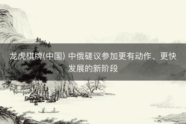 龙虎棋牌(中国) 中俄磋议参加更有动作、更快发展的新阶段
