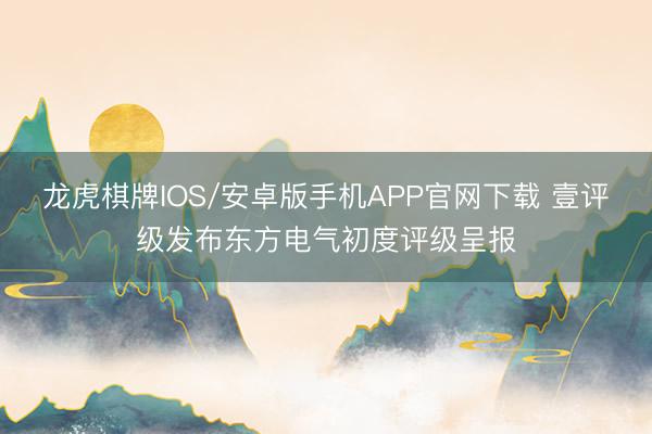 龙虎棋牌IOS/安卓版手机APP官网下载 壹评级发布东方电气初度评级呈报