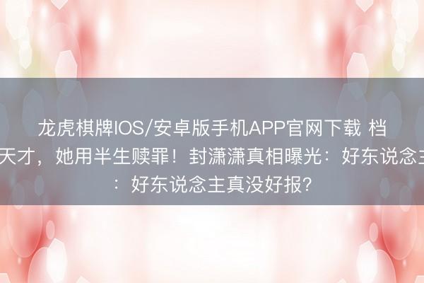 龙虎棋牌IOS/安卓版手机APP官网下载 档案消亡一个天才，她用半生赎罪！封潇潇真相曝光：好东说念主真没好报？