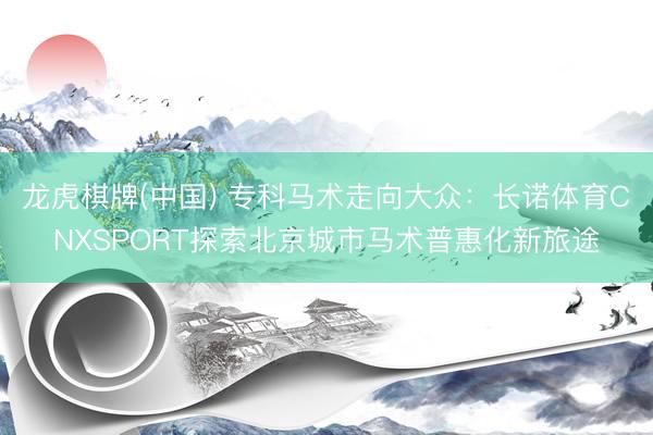 龙虎棋牌(中国) 专科马术走向大众：长诺体育CNXSPORT探索北京城市马术普惠化新旅途