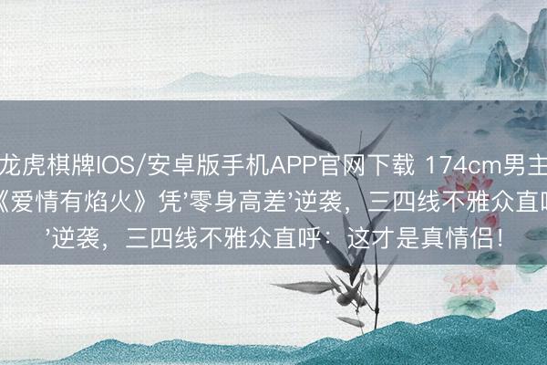 龙虎棋牌IOS/安卓版手机APP官网下载 174cm男主VS172cm女主！《爱情有焰火》凭'零身高差'逆袭，三四线不雅众直呼：这才是真情侣！