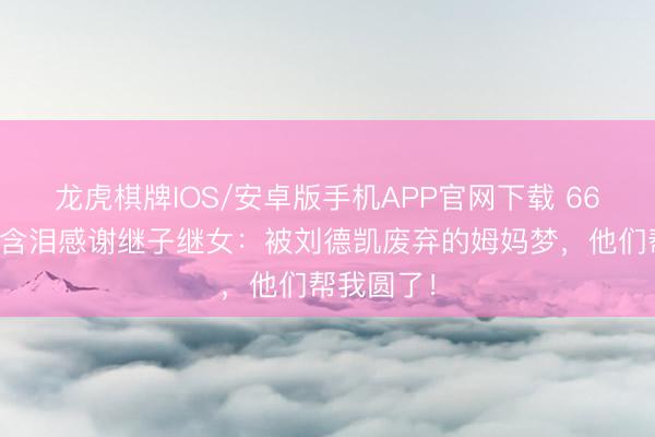 龙虎棋牌IOS/安卓版手机APP官网下载 66岁刘雪华含泪感谢继子继女：被刘德凯废弃的姆妈梦，他们帮我圆了！