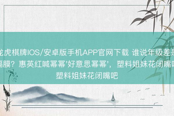 龙虎棋牌IOS/安卓版手机APP官网下载 谁说年级差是隔膜？惠英红喊幂幂'好意思幂幂'，塑料姐妹花闭嘴吧