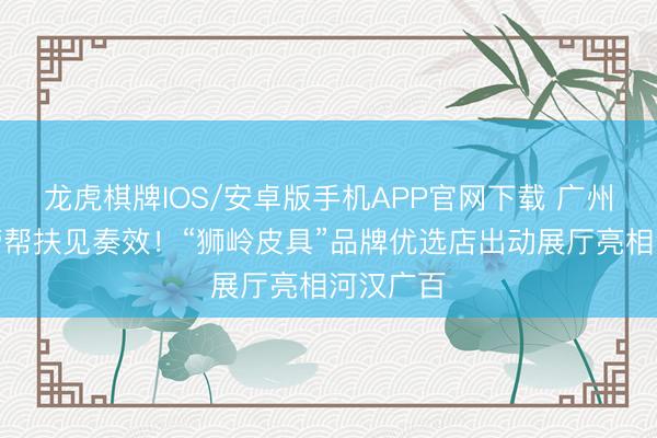 龙虎棋牌IOS/安卓版手机APP官网下载 广州商场监管帮扶见奏效！“狮岭皮具”品牌优选店出动展厅亮相河汉广百